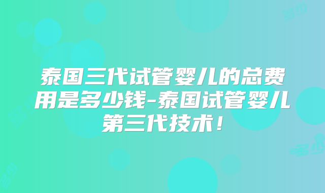 泰国三代试管婴儿的总费用是多少钱-泰国试管婴儿第三代技术！