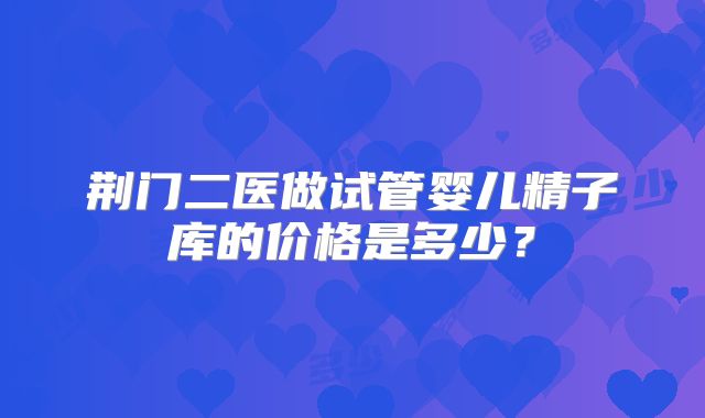 荆门二医做试管婴儿精子库的价格是多少？