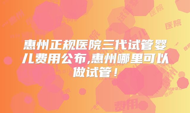 惠州正规医院三代试管婴儿费用公布,惠州哪里可以做试管!