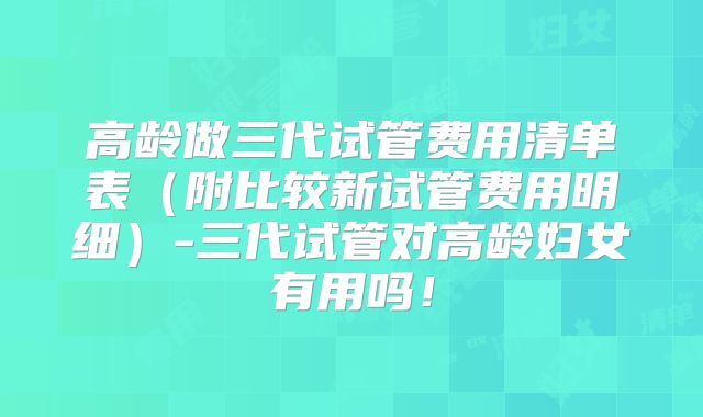高龄做三代试管费用清单表(附比较新试管费用明细)-三代试管对高龄妇女有用吗!
