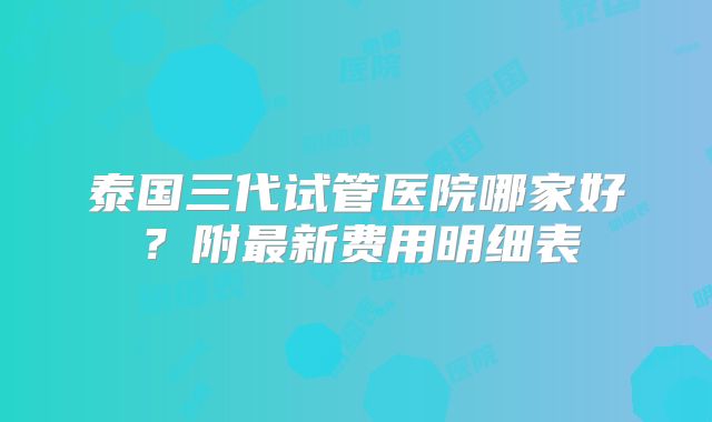 泰国三代试管医院哪家好？附最新费用明细表