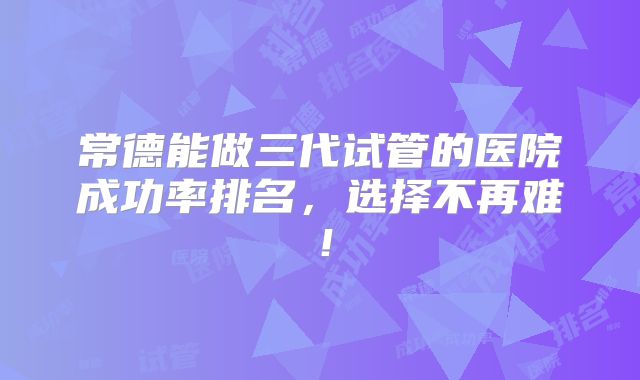 常德能做三代试管的医院成功率排名,选择不再难!