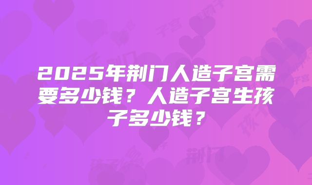 2025年荆门人造子宫需要多少钱?人造子宫生孩子多少钱?