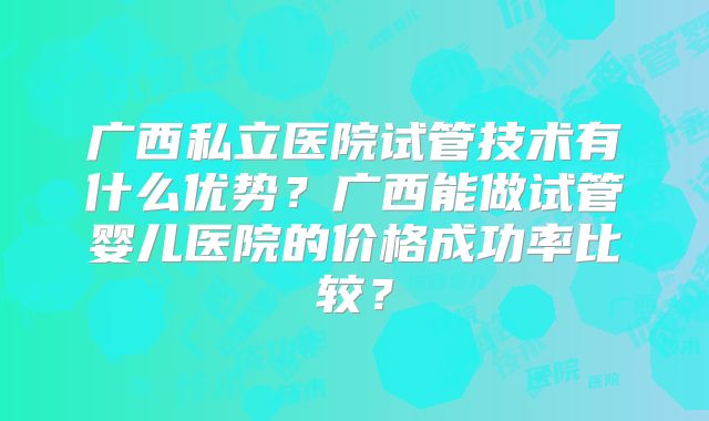 广西私立医院试管技术有什么优势?广西能做试管婴儿医院的价格成功率比较?