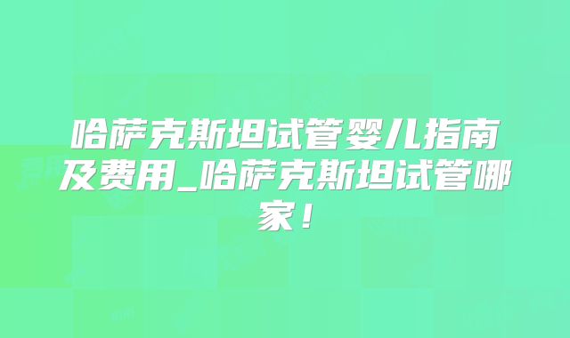哈萨克斯坦试管婴儿指南及费用_哈萨克斯坦试管哪家！