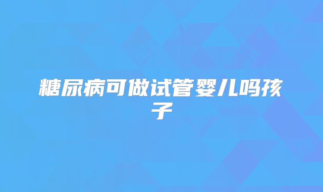 糖尿病可做试管婴儿吗孩子