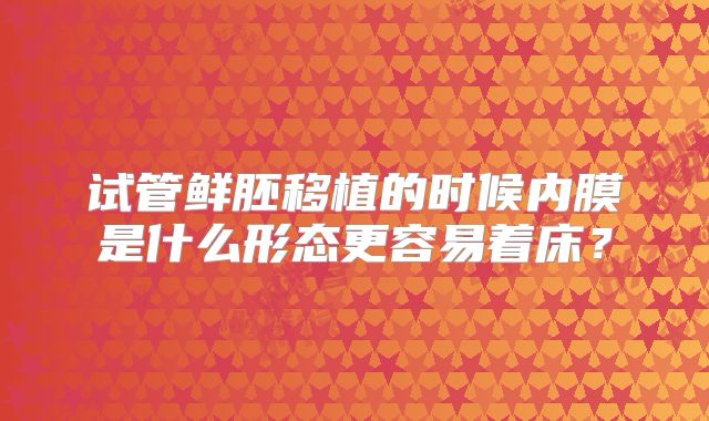 试管鲜胚移植的时候内膜是什么形态更容易着床?