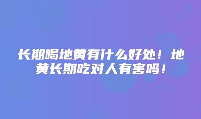 长期喝地黄有什么好处!地黄长期吃对人有害吗!