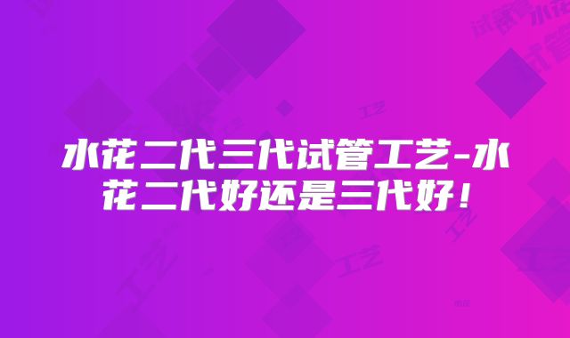 水花二代三代试管工艺-水花二代好还是三代好!