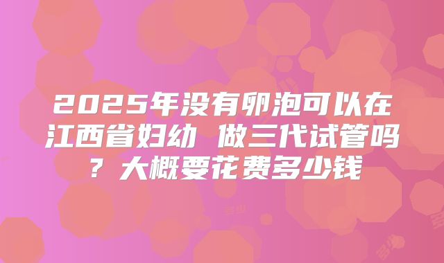 2025年没有卵泡可以在江西省妇幼 做三代试管吗?大概要花费多少钱