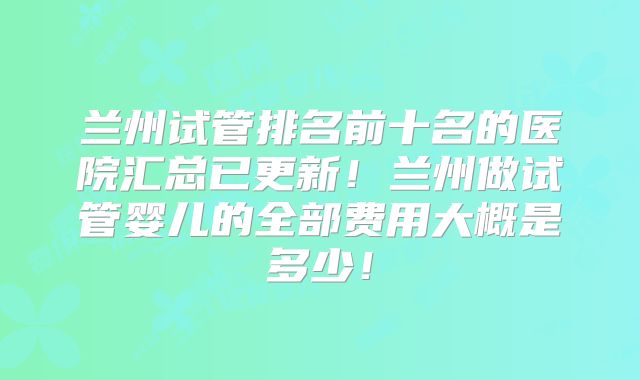 兰州试管排名前十名的医院汇总已更新！兰州做试管婴儿的全部费用大概是多少！