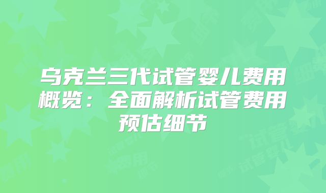 乌克兰三代试管婴儿费用概览:全面解析试管费用预估细节