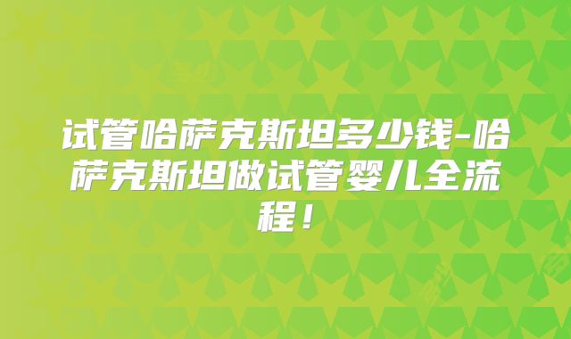 试管哈萨克斯坦多少钱-哈萨克斯坦做试管婴儿全流程！