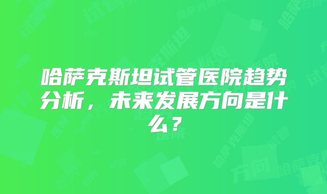 哈萨克斯坦试管医院趋势分析，未来发展方向是什么？