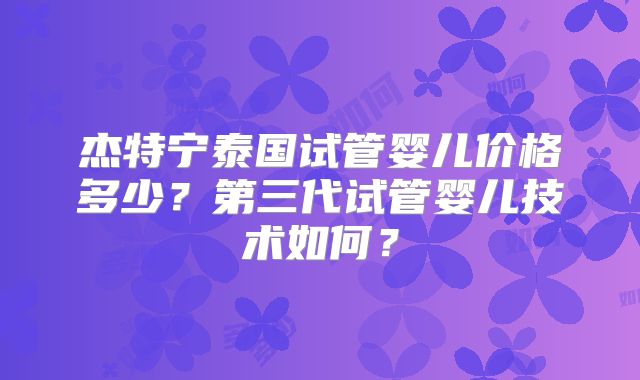 杰特宁泰国试管婴儿价格多少？第三代试管婴儿技术如何？