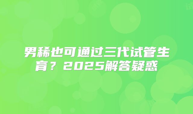 男稀也可通过三代试管生育?2025解答疑惑