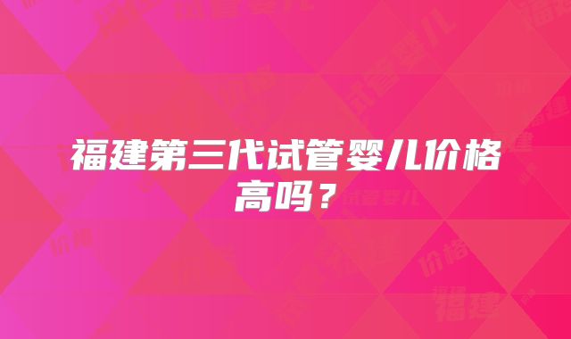 福建第三代试管婴儿价格高吗？