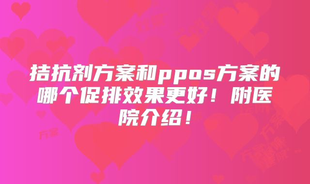拮抗剂方案和ppos方案的哪个促排效果更好！附医院介绍！