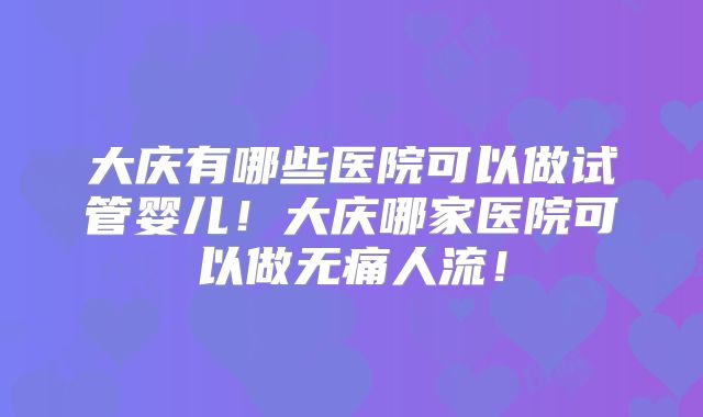 大庆有哪些医院可以做试管婴儿!大庆哪家医院可以做无痛人流!