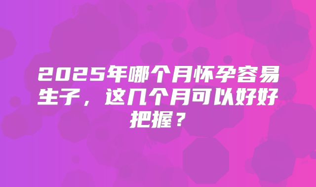 2025年哪个月怀孕容易生子，这几个月可以好好把握？