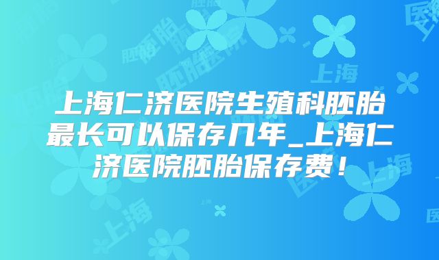 上海仁济医院生殖科胚胎最长可以保存几年_上海仁济医院胚胎保存费！