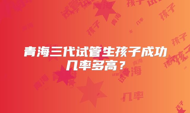 青海三代试管生孩子成功几率多高?