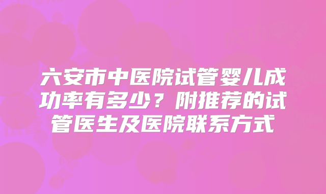 六安市中医院试管婴儿成功率有多少？附推荐的试管医生及医院联系方式