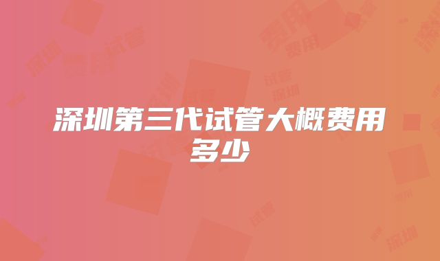 深圳第三代试管大概费用多少
