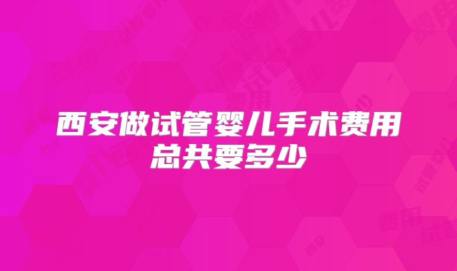 西安做试管婴儿手术费用总共要多少