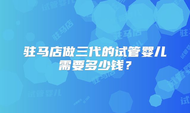 驻马店做三代的试管婴儿需要多少钱？