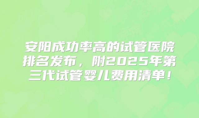 安阳成功率高的试管医院排名发布，附2025年第三代试管婴儿费用清单！