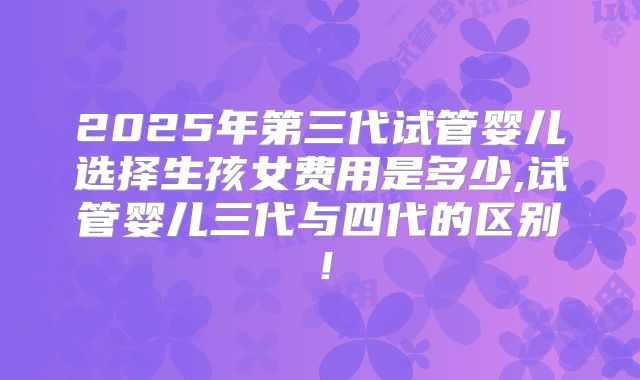 2025年第三代试管婴儿选择生孩女费用是多少,试管婴儿三代与四代的区别!