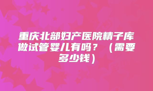 重庆北部妇产医院精子库做试管婴儿有吗?(需要多少钱)