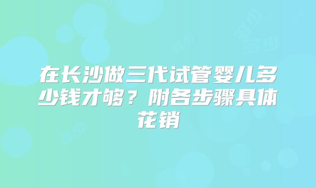 在长沙做三代试管婴儿多少钱才够？附各步骤具体花销