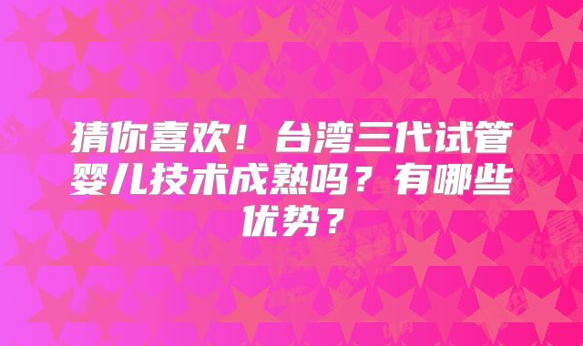 猜你喜欢!台湾三代试管婴儿技术成熟吗?有哪些优势?