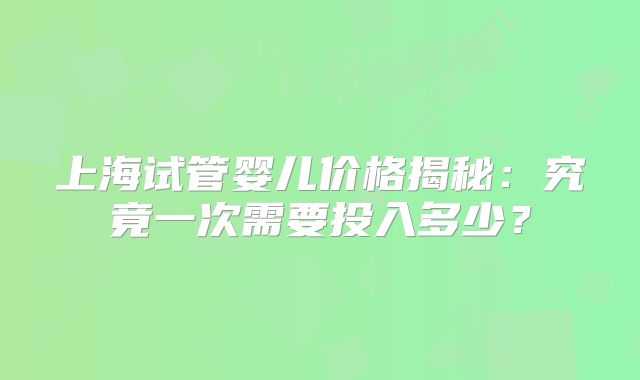 上海试管婴儿价格揭秘：究竟一次需要投入多少？