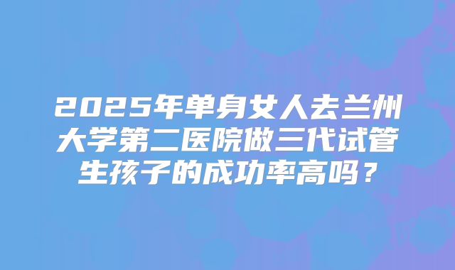 2025年单身女人去兰州大学第二医院做三代试管生孩子的成功率高吗?