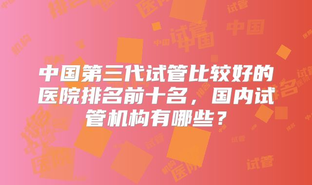 中国第三代试管比较好的医院排名前十名，国内试管机构有哪些？