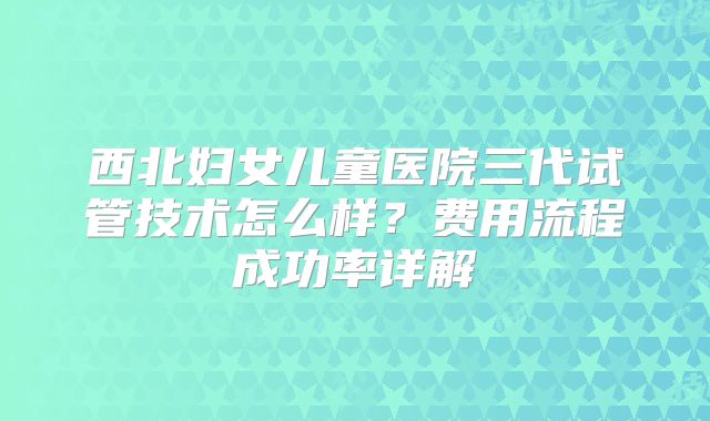 西北妇女儿童医院三代试管技术怎么样？费用流程成功率详解