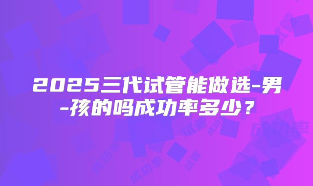 2025三代试管能做选-男-孩的吗成功率多少？