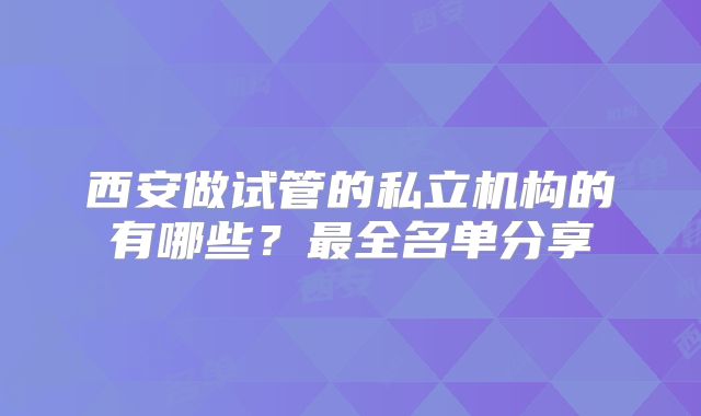 西安做试管的私立机构的有哪些？最全名单分享