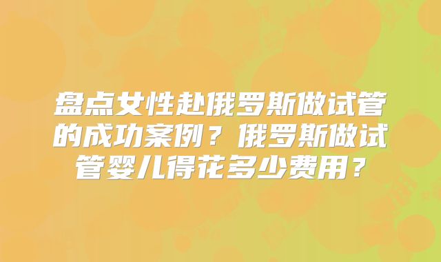 盘点女性赴俄罗斯做试管的成功案例?俄罗斯做试管婴儿得花多少费用?