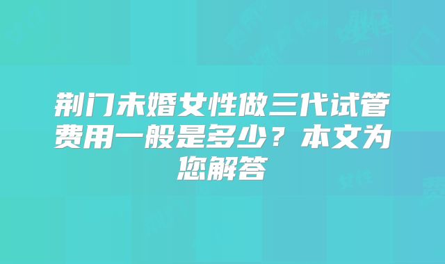 荆门未婚女性做三代试管费用一般是多少？本文为您解答