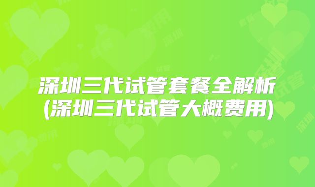深圳三代试管套餐全解析(深圳三代试管大概费用)