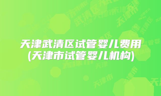 天津武清区试管婴儿费用(天津市试管婴儿机构)
