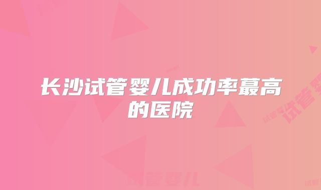 长沙试管婴儿成功率蕞高的医院