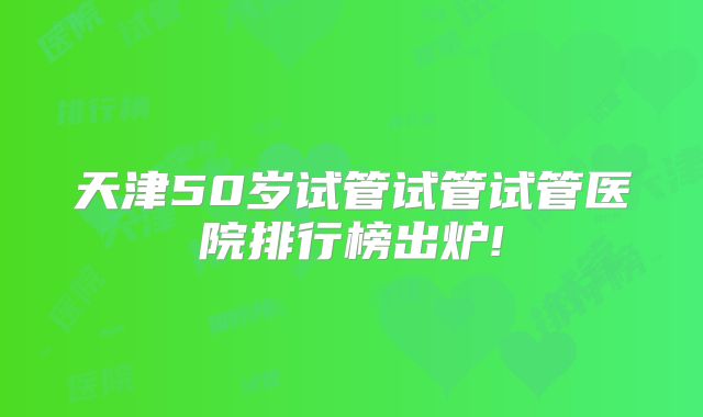 天津50岁试管试管试管医院排行榜出炉!