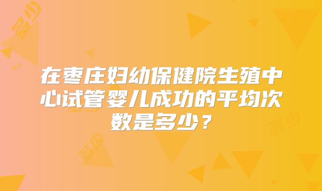 在枣庄妇幼保健院生殖中心试管婴儿成功的平均次数是多少?