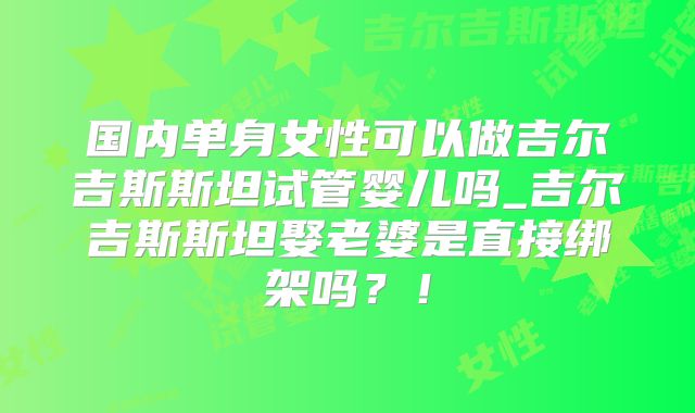 国内单身女性可以做吉尔吉斯斯坦试管婴儿吗_吉尔吉斯斯坦娶老婆是直接绑架吗?!