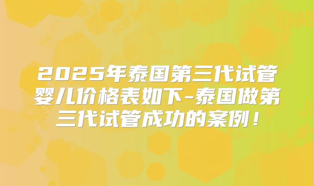2025年泰国第三代试管婴儿价格表如下-泰国做第三代试管成功的案例！
